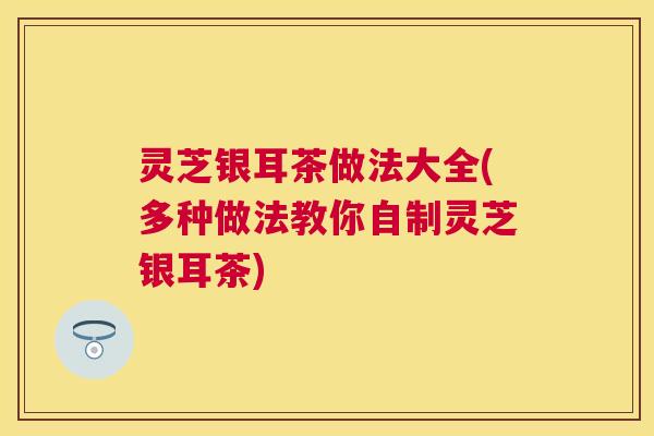 灵芝银耳茶做法大全(多种做法教你自制灵芝银耳茶)