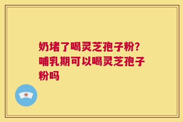 奶堵了喝灵芝孢子粉？哺乳期可以喝灵芝孢子粉吗