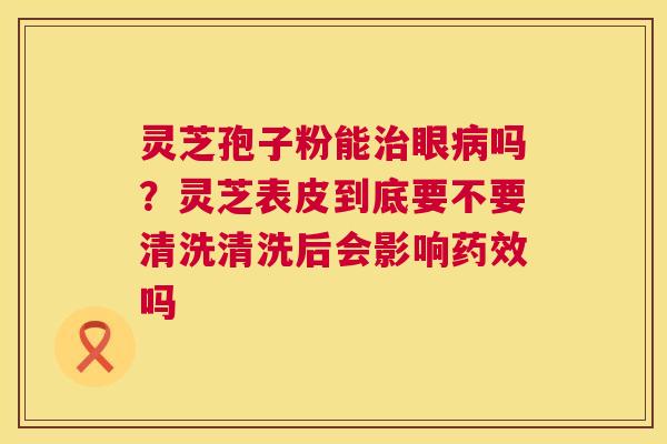 灵芝孢子粉能眼吗？灵芝表皮到底要不要清洗清洗后会影响吗