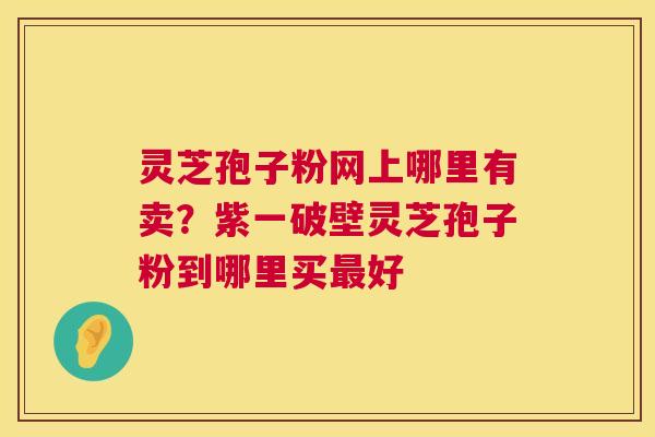 灵芝孢子粉网上哪里有卖？紫一破壁灵芝孢子粉到哪里买好