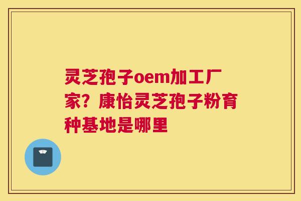 灵芝孢子oem加工厂家？康怡灵芝孢子粉育种基地是哪里