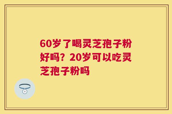 60岁了喝灵芝孢子粉好吗？20岁可以吃灵芝孢子粉吗