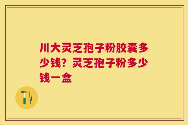 川大灵芝孢子粉胶囊多少钱？灵芝孢子粉多少钱一盒