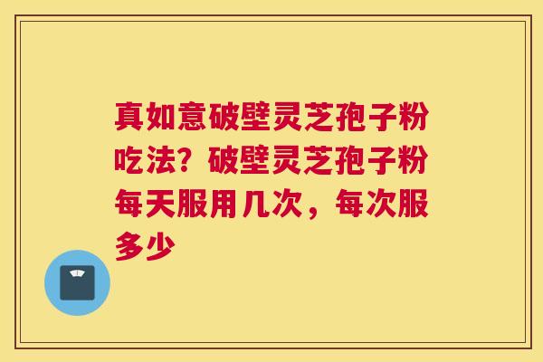 真如意破壁灵芝孢子粉吃法？破壁灵芝孢子粉每天服用几次，每次服多少