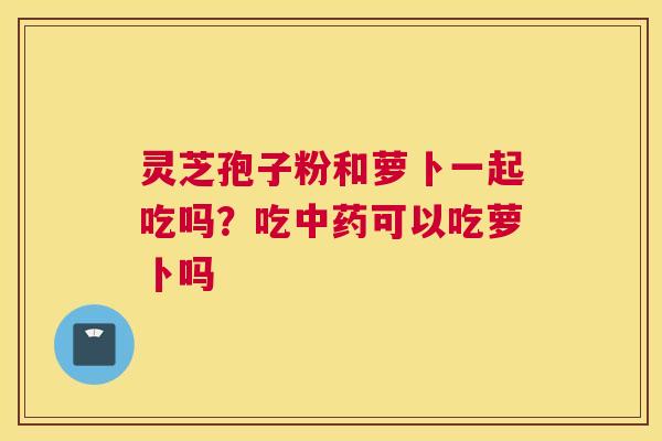 灵芝孢子粉和萝卜一起吃吗？吃可以吃萝卜吗
