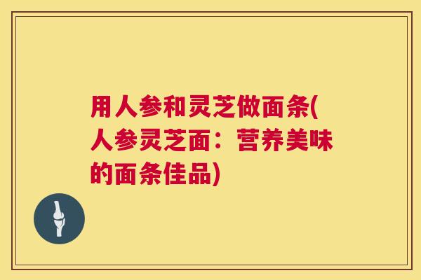 用人参和灵芝做面条(人参灵芝面：营养美味的面条佳品)