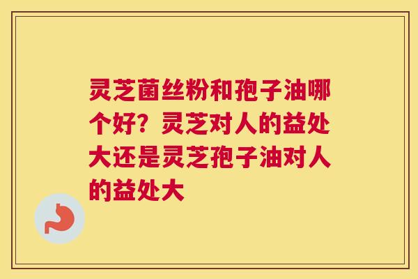 灵芝菌丝粉和孢子油哪个好？灵芝对人的益处大还是灵芝孢子油对人的益处大