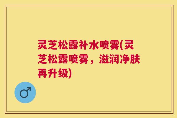 灵芝松露补水喷雾(灵芝松露喷雾，滋润净肤再升级)
