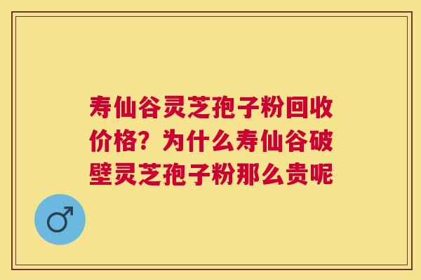 寿仙谷灵芝孢子粉回收价格？为什么寿仙谷破壁灵芝孢子粉那么贵呢
