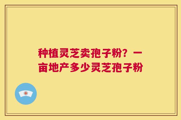 种植灵芝卖孢子粉？一亩地产多少灵芝孢子粉