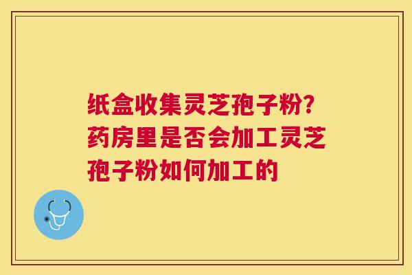 纸盒收集灵芝孢子粉？药房里是否会加工灵芝孢子粉如何加工的