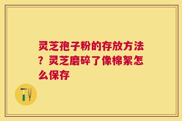 灵芝孢子粉的存放方法？灵芝磨碎了像棉絮怎么保存