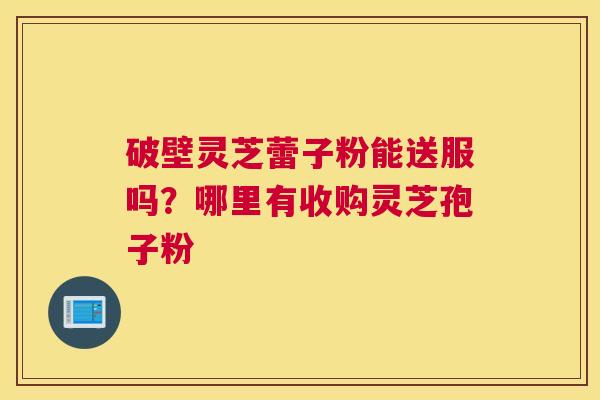 破壁灵芝蕾子粉能送服吗？哪里有收购灵芝孢子粉