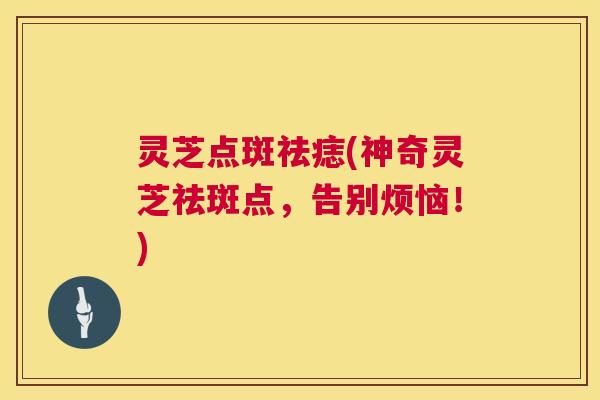 灵芝点斑祛痣(神奇灵芝祛斑点，告别烦恼！)