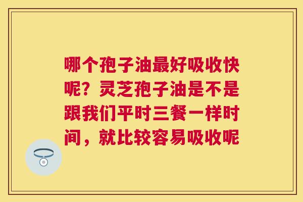 哪个孢子油好吸收快呢？灵芝孢子油是不是跟我们平时三餐一样时间，就比较容易吸收呢