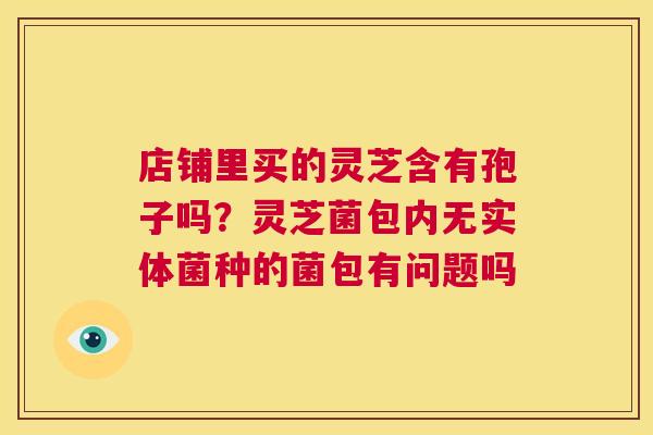 店铺里买的灵芝含有孢子吗？灵芝菌包内无实体菌种的菌包有问题吗