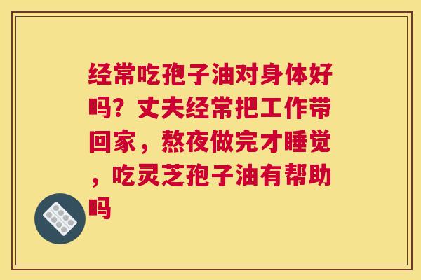 经常吃孢子油对身体好吗？丈夫经常把工作带回家，熬夜做完才睡觉，吃灵芝孢子油有帮助吗