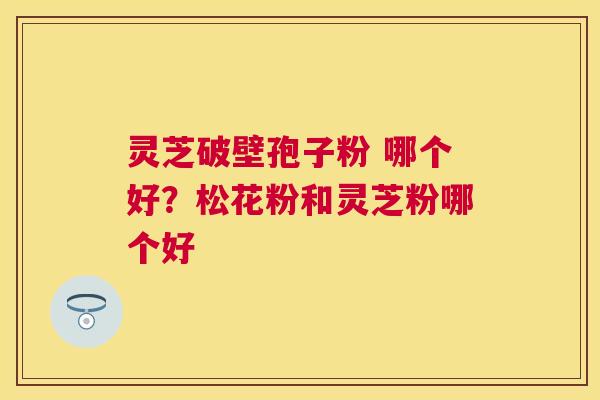 灵芝破壁孢子粉 哪个好？松花粉和灵芝粉哪个好
