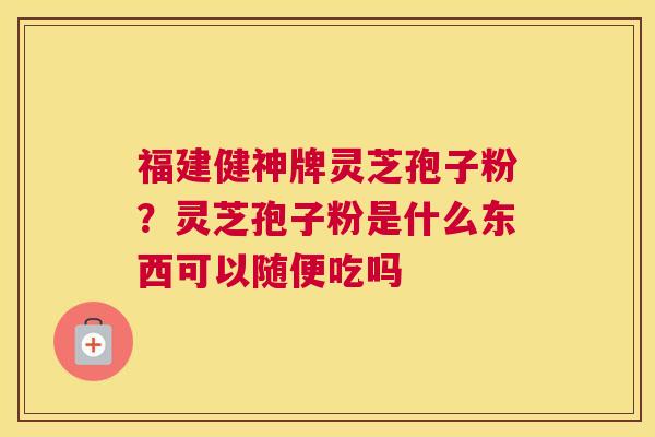 福建健神牌灵芝孢子粉？灵芝孢子粉是什么东西可以随便吃吗
