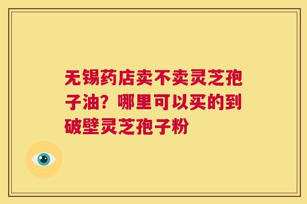 无锡药店卖不卖灵芝孢子油？哪里可以买的到破壁灵芝孢子粉