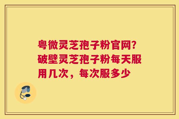 粤微灵芝孢子粉官网？破壁灵芝孢子粉每天服用几次，每次服多少