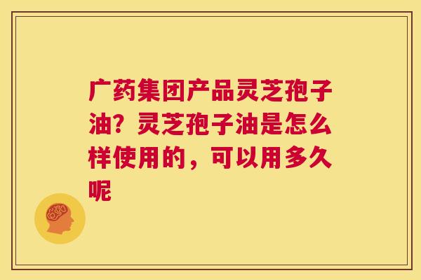 广药集团产品灵芝孢子油？灵芝孢子油是怎么样使用的，可以用多久呢