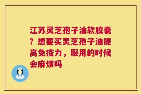 江苏灵芝孢子油软胶囊？想要买灵芝孢子油提高免疫力，服用的时候会麻烦吗