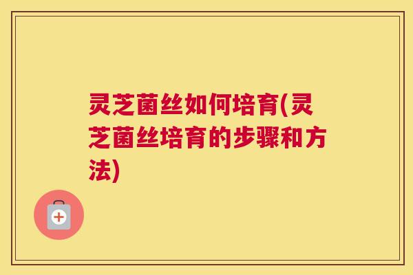 灵芝菌丝如何培育(灵芝菌丝培育的步骤和方法)