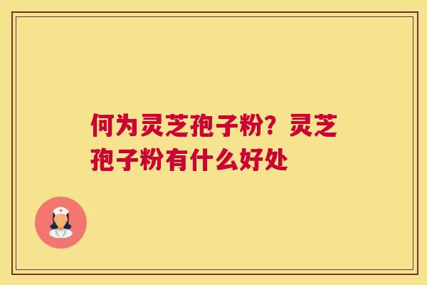 何为灵芝孢子粉？灵芝孢子粉有什么好处