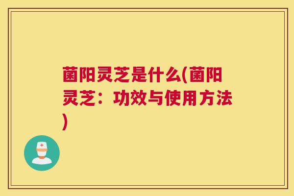 菌阳灵芝是什么(菌阳灵芝：功效与使用方法)