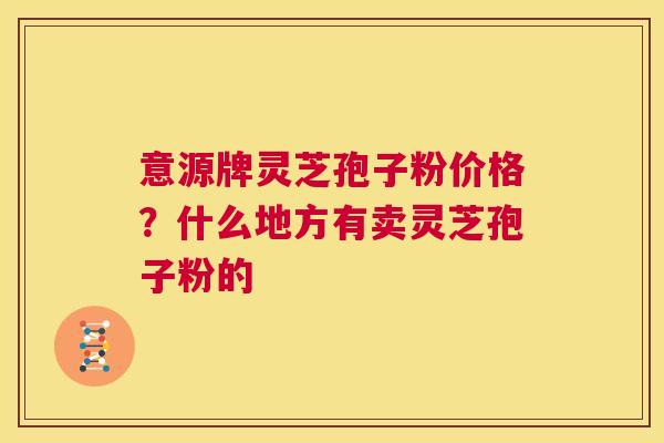 意源牌灵芝孢子粉价格？什么地方有卖灵芝孢子粉的