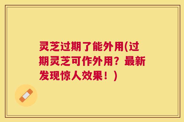 灵芝过期了能外用(过期灵芝可作外用？新发现惊人效果！)