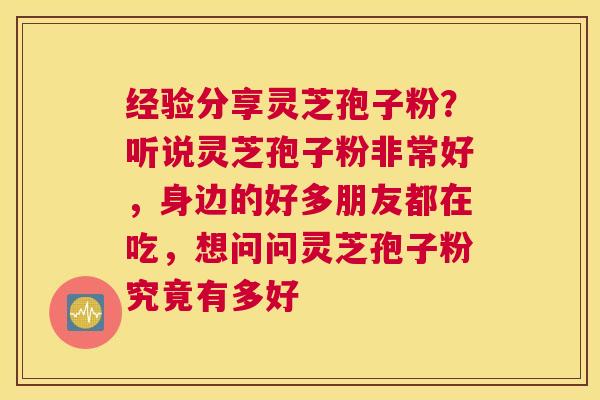 经验分享灵芝孢子粉？听说灵芝孢子粉非常好，身边的好多朋友都在吃，想问问灵芝孢子粉究竟有多好