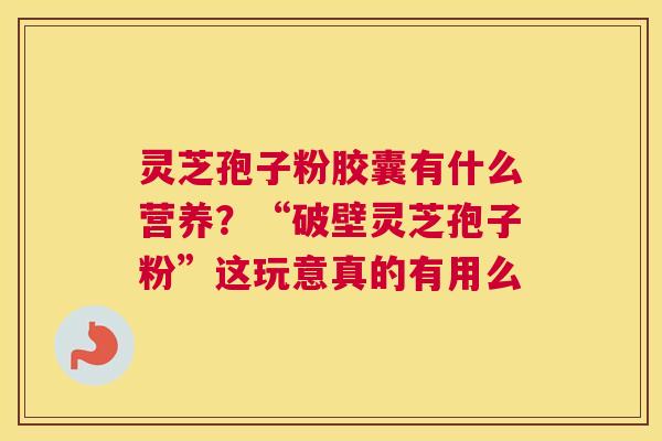 灵芝孢子粉胶囊有什么营养？“破壁灵芝孢子粉”这玩意真的有用么