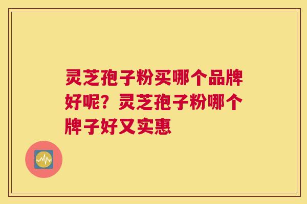 灵芝孢子粉买哪个品牌好呢？灵芝孢子粉哪个牌子好又实惠