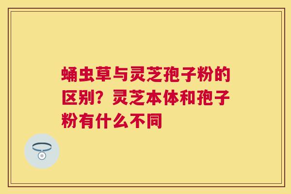 蛹虫草与灵芝孢子粉的区别？灵芝本体和孢子粉有什么不同