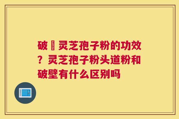 破礕灵芝孢子粉的功效？灵芝孢子粉头道粉和破壁有什么区别吗