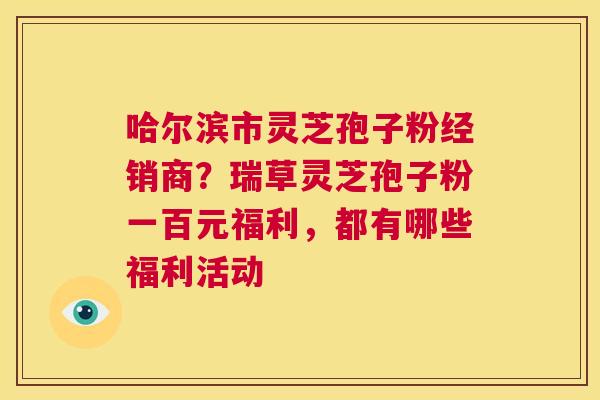 哈尔滨市灵芝孢子粉经销商？瑞草灵芝孢子粉一百元福利，都有哪些福利活动