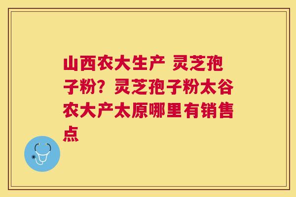 山西农大生产 灵芝孢子粉？灵芝孢子粉太谷农大产太原哪里有销售点
