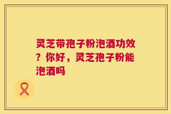 灵芝带孢子粉泡酒功效？你好，灵芝孢子粉能泡酒吗