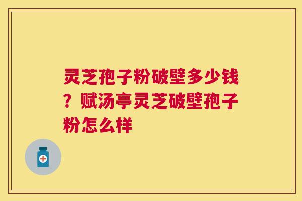 灵芝孢子粉破壁多少钱？赋汤亭灵芝破壁孢子粉怎么样