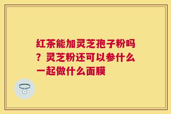 红茶能加灵芝孢子粉吗？灵芝粉还可以参什么一起做什么面膜