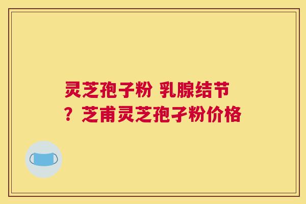 灵芝孢子粉 乳腺结节？芝甫灵芝孢孑粉价格