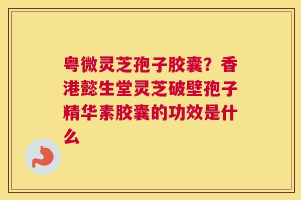 粤微灵芝孢子胶囊？香港懿生堂灵芝破壁孢子精华素胶囊的功效是什么
