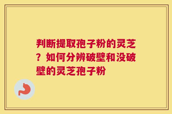 判断提取孢子粉的灵芝？如何分辨破壁和没破壁的灵芝孢子粉