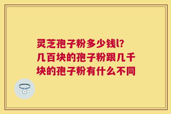 灵芝孢子粉多少钱l？几百块的孢子粉跟几千块的孢子粉有什么不同