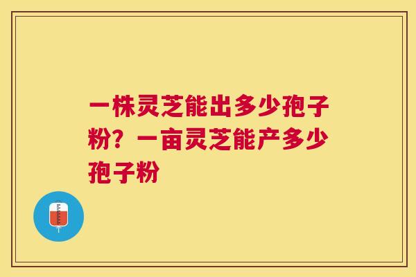 一株灵芝能出多少孢子粉？一亩灵芝能产多少孢子粉