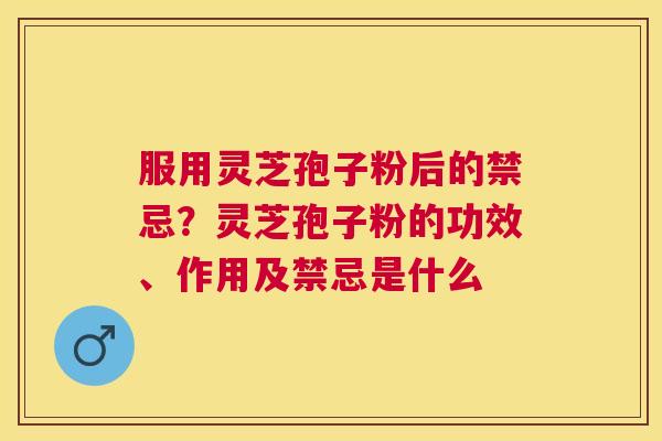 服用灵芝孢子粉后的禁忌？灵芝孢子粉的功效、作用及禁忌是什么