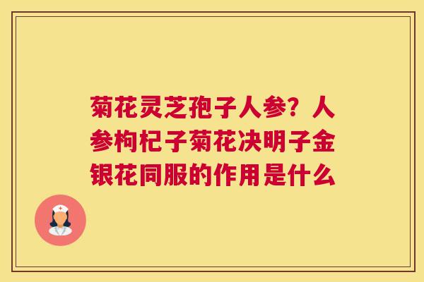 菊花灵芝孢子人参？人参枸杞子菊花决明子金银花同服的作用是什么