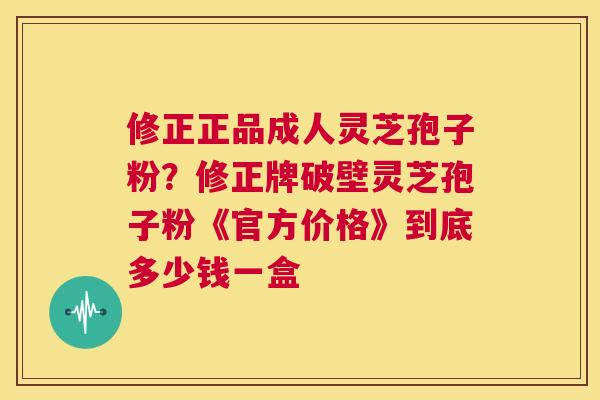修正正品成人灵芝孢子粉？修正牌破壁灵芝孢子粉《官方价格》到底多少钱一盒